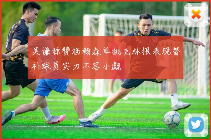 吴谦称赞杨瀚森单挑克林根表现替补球员实力不容小觑