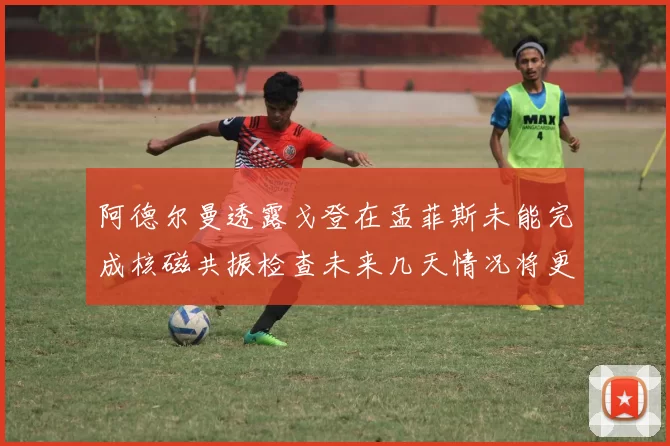 阿德尔曼透露戈登在孟菲斯未能完成核磁共振检查未来几天情况将更清晰