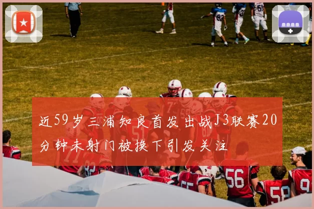 近59岁三浦知良首发出战J3联赛20分钟未射门被换下引发关注