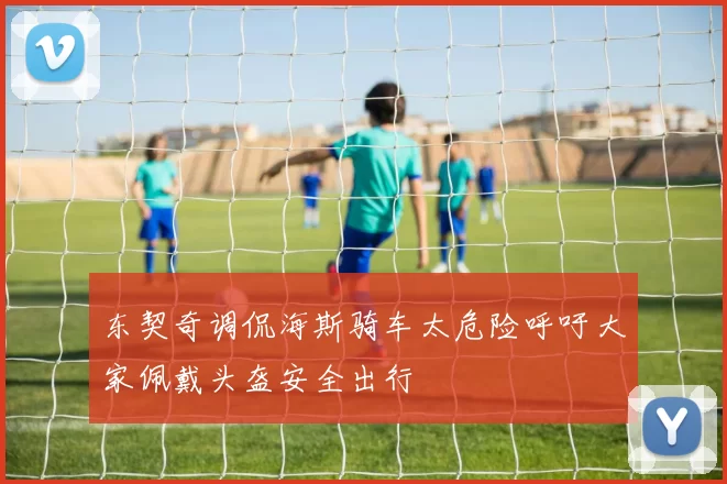 东契奇调侃海斯骑车太危险呼吁大家佩戴头盔安全出行