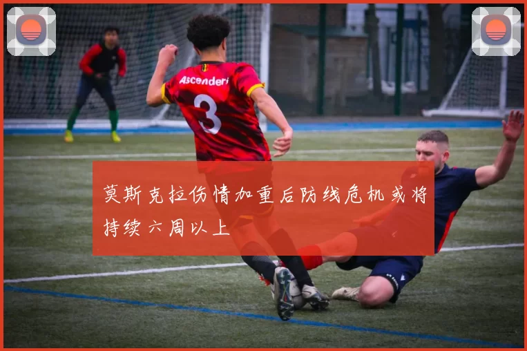 莫斯克拉伤情加重后防线危机或将持续六周以上