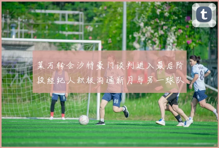 莱万转会沙特豪门谈判进入最后阶段经纪人积极沟通新月与另一球队