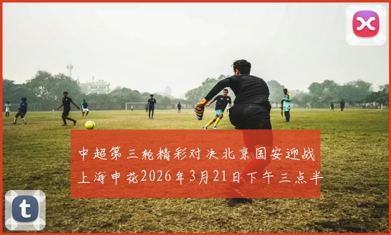 中超第三轮精彩对决北京国安迎战上海申花2026年3月21日下午三点半开赛