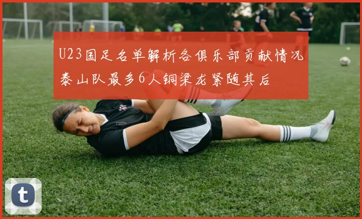 U23国足名单解析各俱乐部贡献情况泰山队最多6人铜梁龙紧随其后