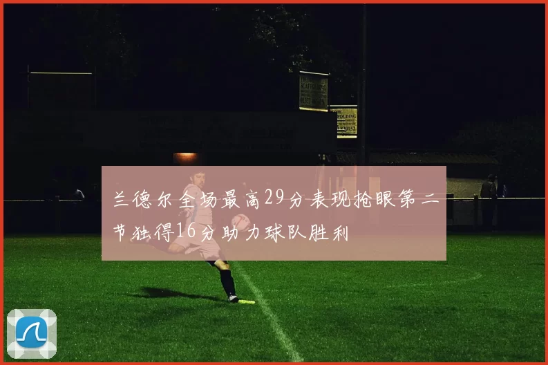 兰德尔全场最高29分表现抢眼第二节独得16分助力球队胜利