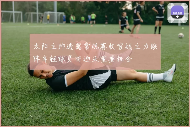 太阳主帅透露常规赛收官战主力缺阵年轻球员将迎来重要机会