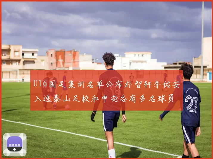 U16国足集训名单公布朴智轩李佑安入选泰山足校和申花各有多名球员参与