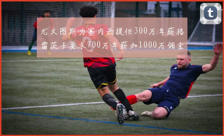 尤文图斯为塞内西提供300万年薪格雷茨卡要求700万年薪加1000万佣金