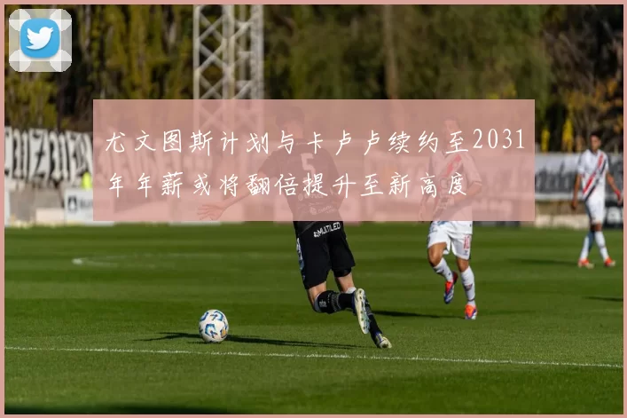 尤文图斯计划与卡卢卢续约至2031年年薪或将翻倍提升至新高度
