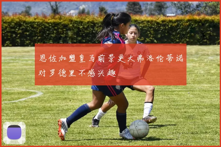 恩佐加盟皇马前景更大弗洛伦蒂诺对罗德里不感兴趣