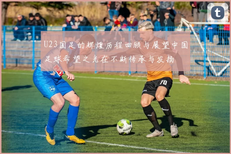 U23国足的辉煌历程回顾与展望中国足球希望之光在不断传承与发扬