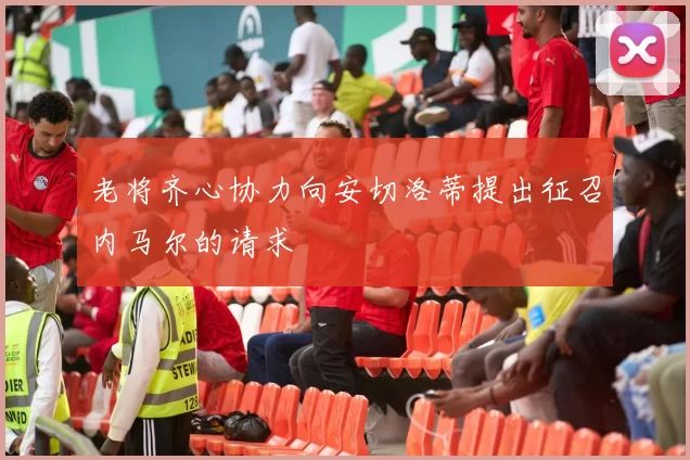 老将齐心协力向安切洛蒂提出征召内马尔的请求