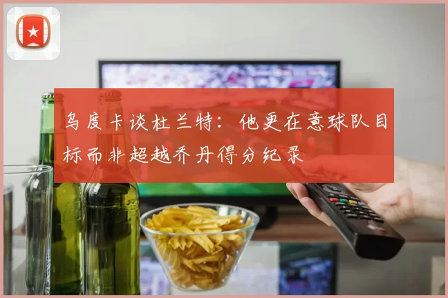乌度卡谈杜兰特：他更在意球队目标而非超越乔丹得分纪录