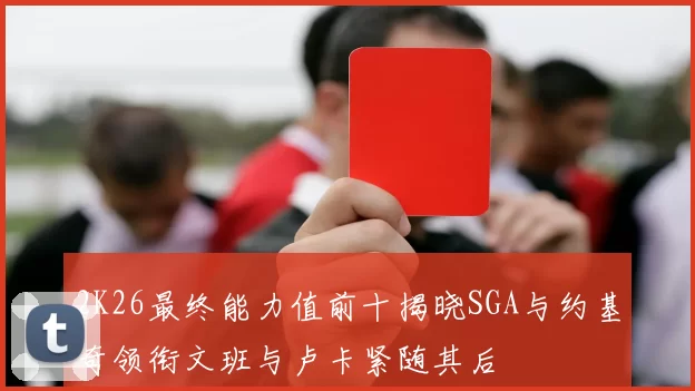 2K26最终能力值前十揭晓SGA与约基奇领衔文班与卢卡紧随其后