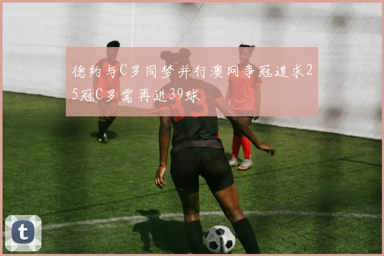 德约与C罗同梦并行澳网争冠追求25冠C罗需再进39球