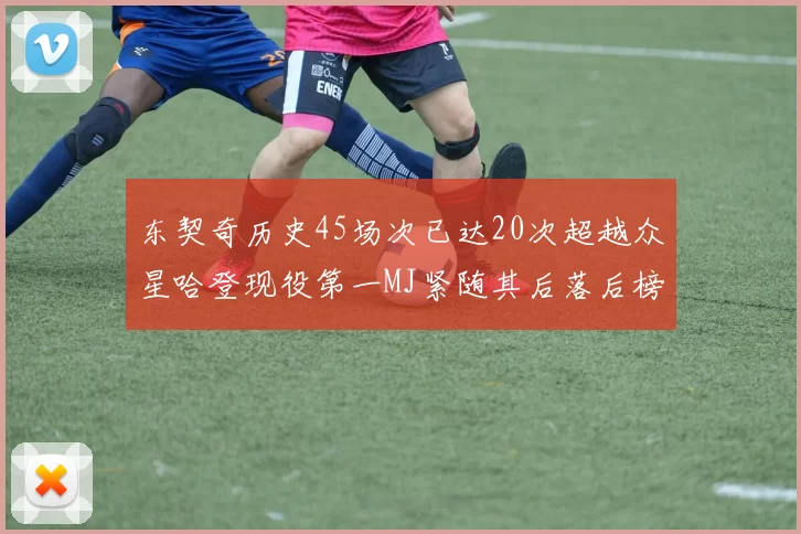 东契奇历史45场次已达20次超越众星哈登现役第一MJ紧随其后落后榜首100场