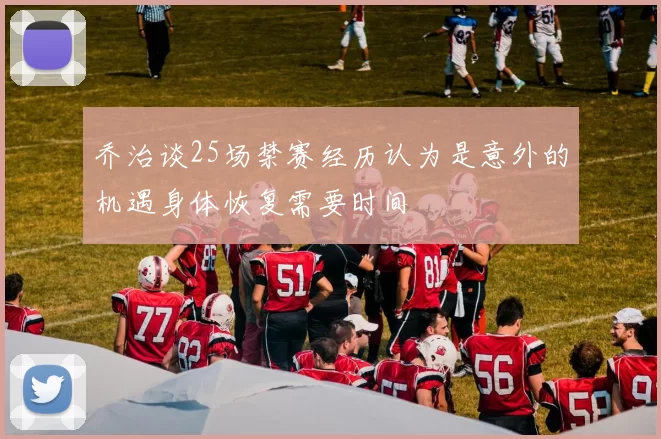 乔治谈25场禁赛经历认为是意外的机遇身体恢复需要时间