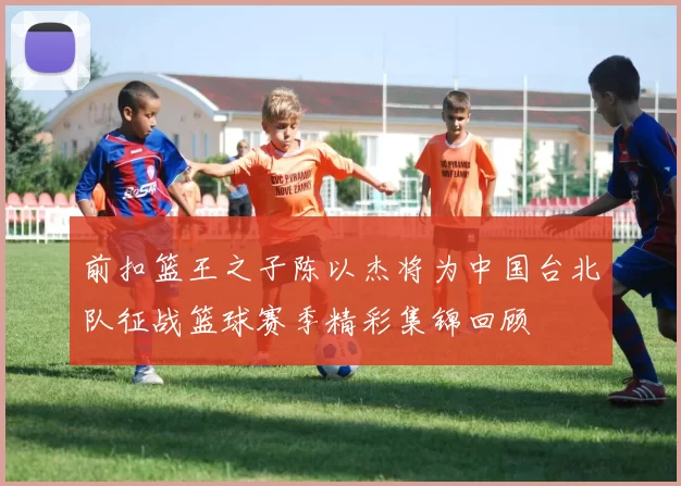 前扣篮王之子陈以杰将为中国台北队征战篮球赛季精彩集锦回顾